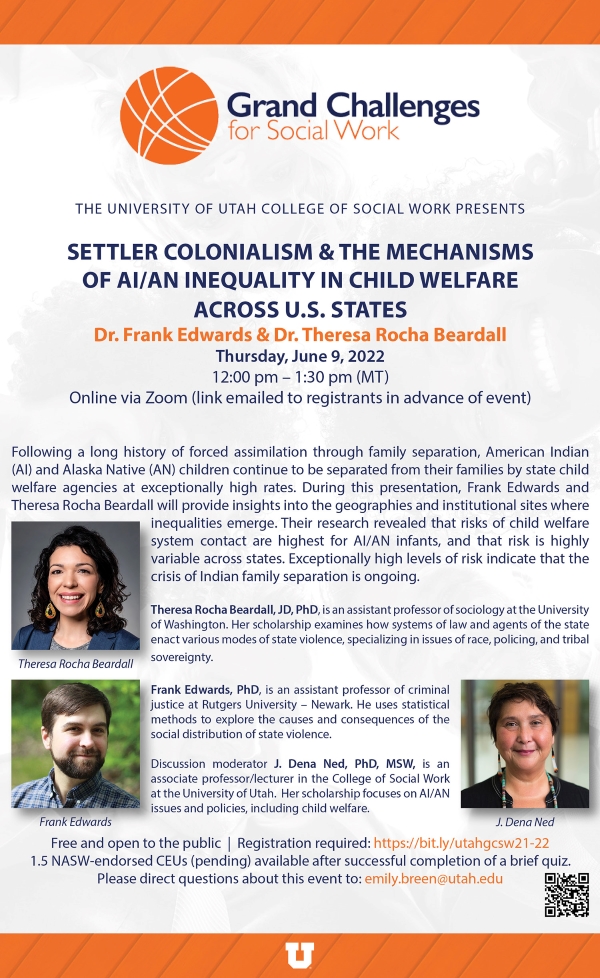 The university of Utah college of social work presents: Settler colonialism and the mechanisms of AI/AN inequality in child welfare across U.S. states. Dr. Frank Edwards and dr. theresa rocha beardall. Thursday, June 9th, 2022 from 12 pm to 1:30 pm mountain time.Online via zoom (link emailed to registrants in advance of event). Following a long history of forced assimilation through family separation, american indian (AI) and Alaska Native (AN) children continue to be separated from their families by state child welfare agencies at exceptionally high rates. during this presentation, frank edwards and theresa rocha beardall will provide insights into the geographies and institutional sites where inequalities emerge. their research revealed that risks of child welfare system contact are higher for AI/AN infants, and that risk is highly variable across states. Exceptionally high levels of risk indicate that the crisis of indian family separation is ongoing. Free and open to the public. registration required. 1.5 NASW endorsed ceus (pending) available after successful completion of a brief quiz. please direct questions about this event to emily.breen@utah.edu.