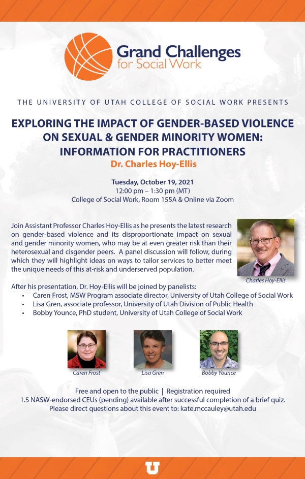 Tuesday, October 19, 2021 from 12 pm to 1:30 pm in CSW room 155 A and online via zoom. Join Assistant Professor Charles Hoy-Ellis as he presents the latest research on gender-based violence and its disproportionate impact on sexual and gender minority women, who may be at even greater risk than their heterosexual and cisgender peers. A panel discussion will follow, during which they will highlight ideas on ways to tailor services to better meet the unique needs of this at-risk and underserved population. After his presentation, Dr. Hoy-Ellis will be joined by Panelists: Caren Frist, MSW Program Associate Director, Lisa Gren, Associate Professor, Bobby Younce, PhD Student. Free and open to the public. Registration required. 1.5 NASW-endorsed CEUs (pending) available after successful completion of brief quiz. Please direct questions about this event to: Kate.mccauley@utah.edu.