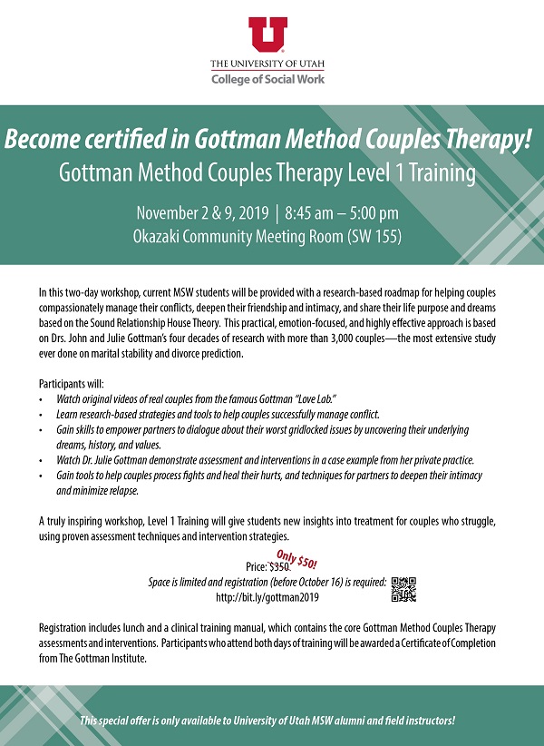 Become certified Gottman Method Couples therapy! Gottman Method Couples Therapy Level 1 Training November 2 & 9, 2019  from 8:45 am – 5:00 pm at the Okazaki Community Meeting Room (SW 155). In this two-day workshop, current MSW students will be provided with a research-based roadmap for helping couples compassionately manage their conflicts, deepen their friendship and intimacy, and share their life purpose and dreams based on the Sound Relationship House Theory. This practical, emotion-focused, and highly effective approach is based on Drs. John and Julie Gottman’s four decades of research with more than 3,000 couples— the most extensive study ever done on marital stability and divorce prediction. Participants will: Watch original videos of real couples from the famous Gottman Love Lab. Learn research-based strategies and tools to help couples successfully manage conflict. Gain skills to empower partners to dialogue about their worst gridlocked issues by uncovering their underlying dreams, history, and values. Watch Dr. Julie Gottman demonstrate assessment and interventions in a case example from her private practice. Gain tools to help couples process fights and heal their hurts, and techniques for partners to deepen their intimacy and minimize relapse. A truly inspiring workshop, Level 1 Training will give students new insights into treatment for couples who struggle, using proven assessment techniques and intervention strategies. Price is only $50 (originally $350). Space is limited and registration before October 16th is required. Registration includes lunch and a clinical training manual, which contains the core Gottman Method Couples Therapy assessments and interventions. Participants who attend both days of training will be awarded a Certificate of Completion from The Gottman Institute.